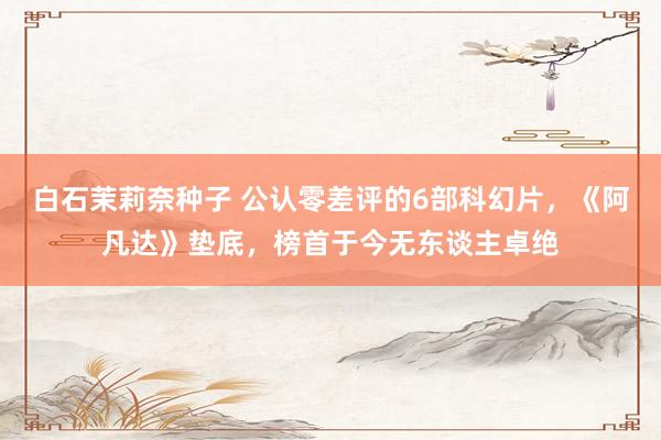 白石茉莉奈种子 公认零差评的6部科幻片，《阿凡达》垫底，榜首于今无东谈主卓绝