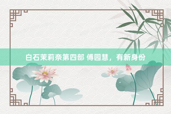白石茉莉奈第四部 傅园慧，有新身份