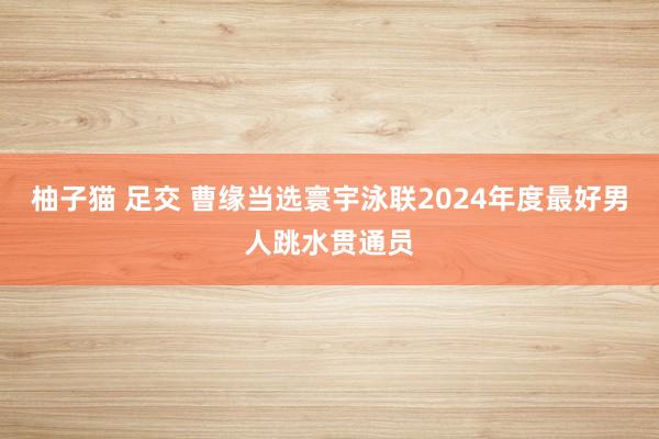 柚子猫 足交 曹缘当选寰宇泳联2024年度最好男人跳水贯通员