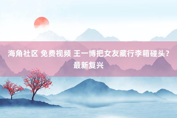 海角社区 免费视频 王一博把女友藏行李箱碰头？最新复兴