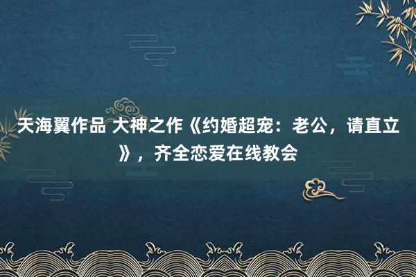 天海翼作品 大神之作《约婚超宠：老公，请直立》，齐全恋爱在线教会