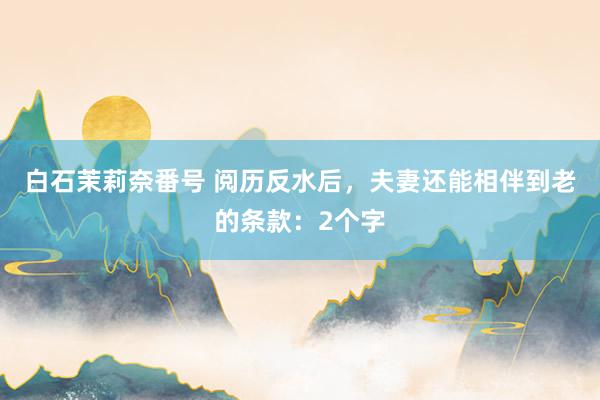 白石茉莉奈番号 阅历反水后，夫妻还能相伴到老的条款：2个字
