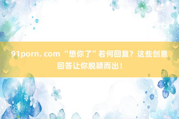 91porn. com “想你了”若何回复？这些创意回答让你脱颖而出！