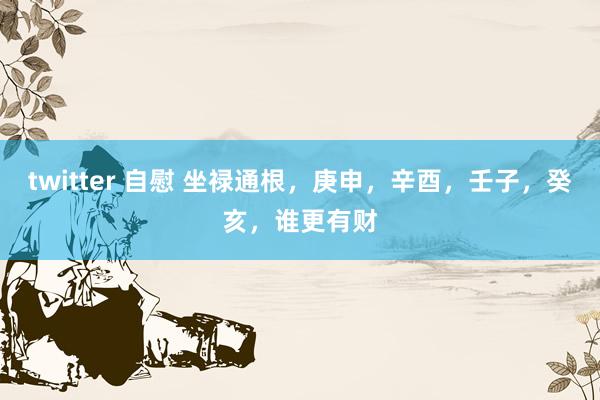 twitter 自慰 坐禄通根，庚申，辛酉，壬子，癸亥，谁更有财