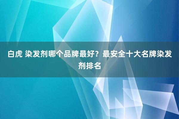 白虎 染发剂哪个品牌最好？最安全十大名牌染发剂排名