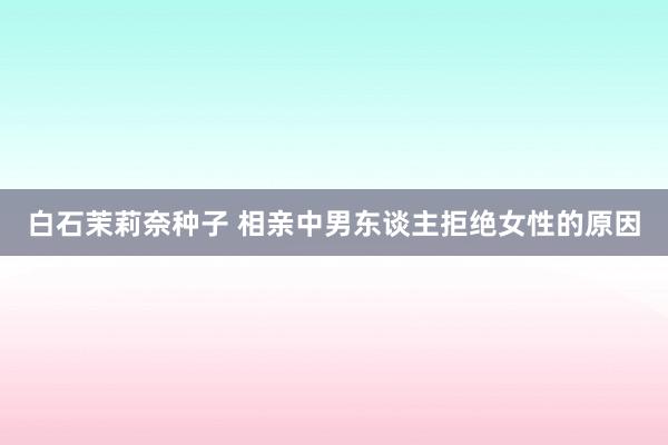 白石茉莉奈种子 相亲中男东谈主拒绝女性的原因