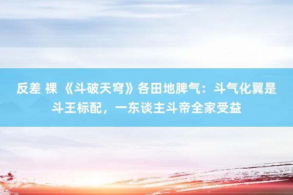 反差 裸 《斗破天穹》各田地脾气：斗气化翼是斗王标配，一东谈主斗帝全家受益