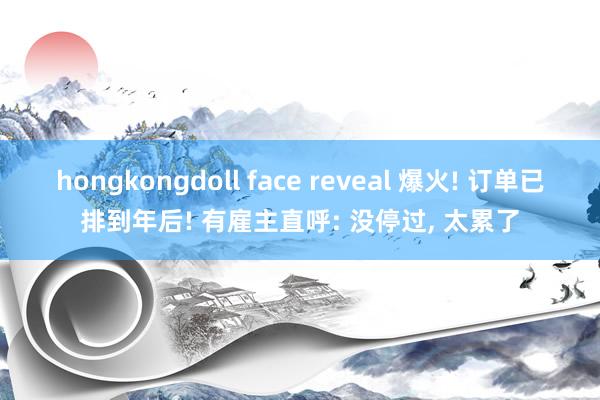 hongkongdoll face reveal 爆火! 订单已排到年后! 有雇主直呼: 没停过, 太累了