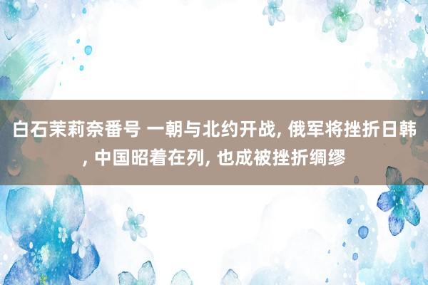 白石茉莉奈番号 一朝与北约开战, 俄军将挫折日韩, 中国昭着在列, 也成被挫折绸缪