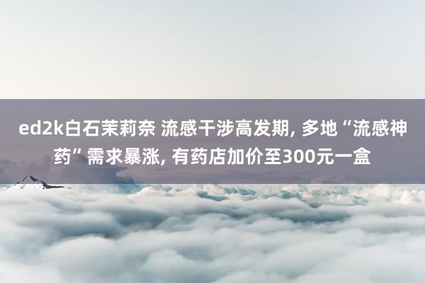 ed2k白石茉莉奈 流感干涉高发期, 多地“流感神药”需求暴涨, 有药店加价至300元一盒