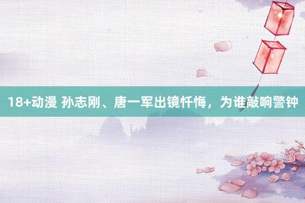 18+动漫 孙志刚、唐一军出镜忏悔，为谁敲响警钟