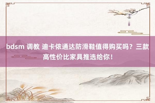 bdsm 调教 迪卡侬通达防滑鞋值得购买吗？三款高性价比家具推选给你！