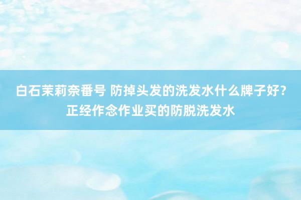 白石茉莉奈番号 防掉头发的洗发水什么牌子好？正经作念作业买的防脱洗发水