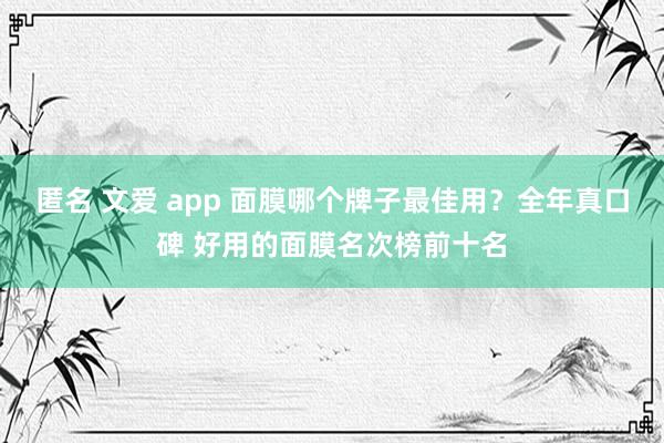 匿名 文爱 app 面膜哪个牌子最佳用？全年真口碑 好用的面膜名次榜前十名