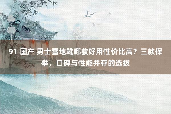 91 国产 男士雪地靴哪款好用性价比高？三款保举，口碑与性能并存的选拔