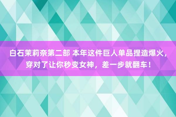 白石茉莉奈第二部 本年这件巨人单品捏造爆火，穿对了让你秒变女神，差一步就翻车！
