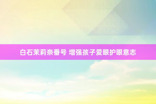 白石茉莉奈番号 增强孩子爱眼护眼意志