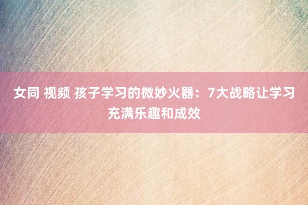 女同 视频 孩子学习的微妙火器：7大战略让学习充满乐趣和成效