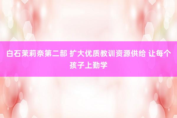 白石茉莉奈第二部 扩大优质教训资源供给 让每个孩子上勤学