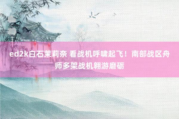 ed2k白石茉莉奈 看战机呼啸起飞！南部战区舟师多架战机翱游磨砺