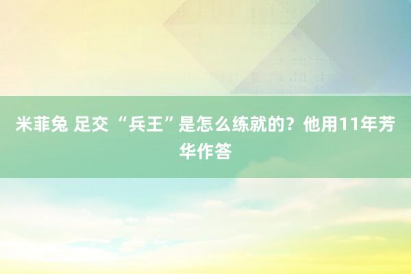 米菲兔 足交 “兵王”是怎么练就的？他用11年芳华作答