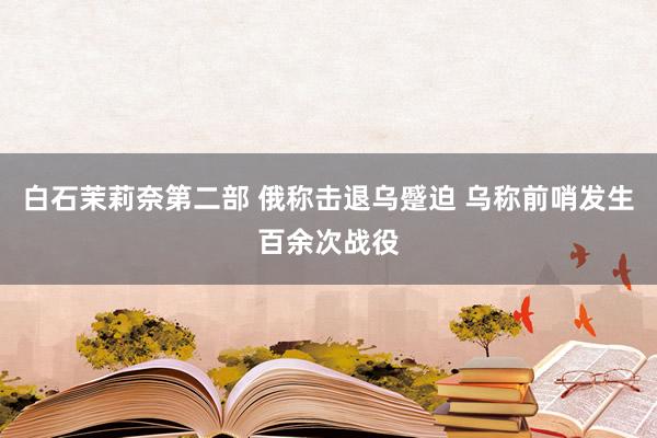 白石茉莉奈第二部 俄称击退乌蹙迫 乌称前哨发生百余次战役