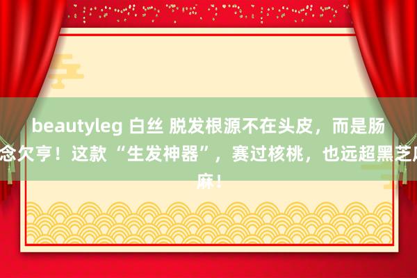 beautyleg 白丝 脱发根源不在头皮，而是肠说念欠亨！这款 “生发神器”，赛过核桃，也远超黑芝麻！