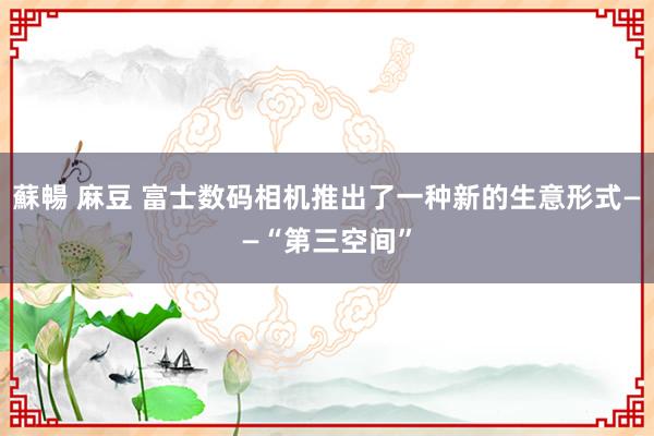 蘇暢 麻豆 富士数码相机推出了一种新的生意形式——“第三空间”