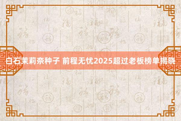 白石茉莉奈种子 前程无忧2025超过老板榜单揭晓