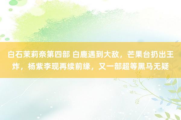 白石茉莉奈第四部 白鹿遇到大敌，芒果台扔出王炸，杨紫李现再续前缘，又一部超等黑马无疑