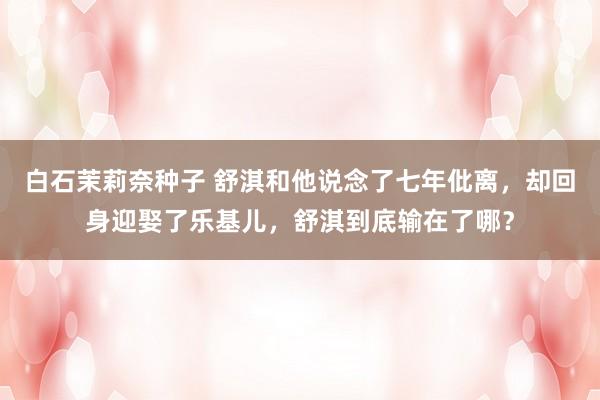 白石茉莉奈种子 舒淇和他说念了七年仳离，却回身迎娶了乐基儿，舒淇到底输在了哪？