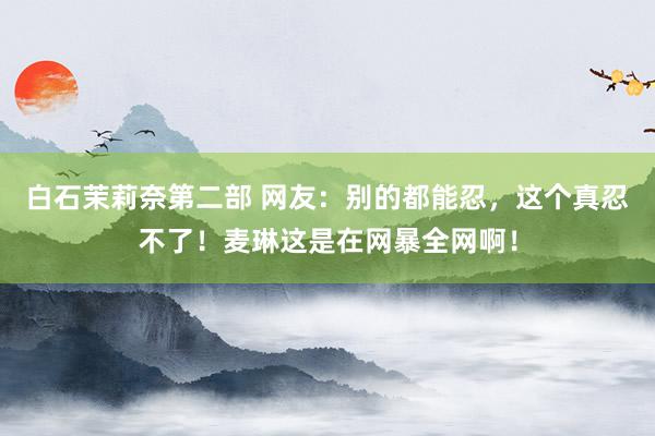白石茉莉奈第二部 网友：别的都能忍，这个真忍不了！麦琳这是在网暴全网啊！