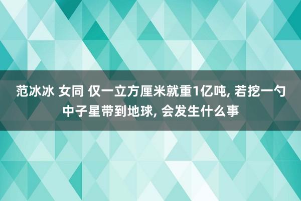 范冰冰 女同 仅一立方厘米就重1亿吨, 若挖一勺中子星带到地球, 会发生什么事