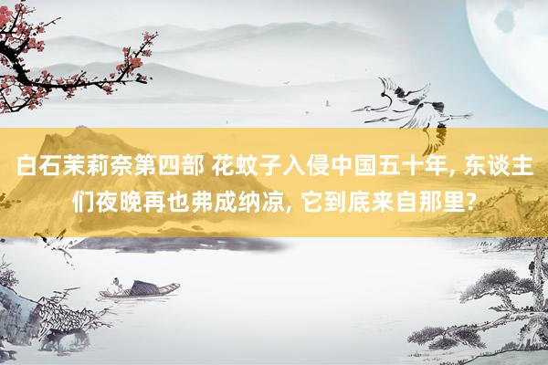 白石茉莉奈第四部 花蚊子入侵中国五十年, 东谈主们夜晚再也弗成纳凉, 它到底来自那里?