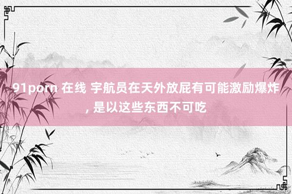 91porn 在线 宇航员在天外放屁有可能激励爆炸, 是以这些东西不可吃