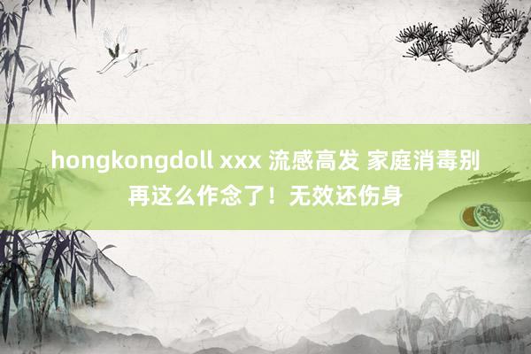 hongkongdoll xxx 流感高发 家庭消毒别再这么作念了！无效还伤身