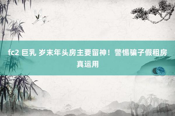 fc2 巨乳 岁末年头房主要留神！警惕骗子假租房真运用