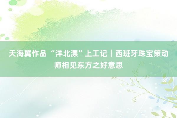 天海翼作品 “洋北漂”上工记｜西班牙珠宝策动师相见东方之好意思