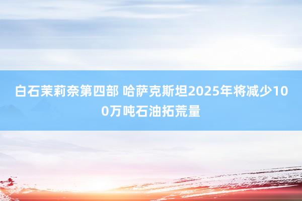白石茉莉奈第四部 哈萨克斯坦2025年将减少100万吨石油拓荒量
