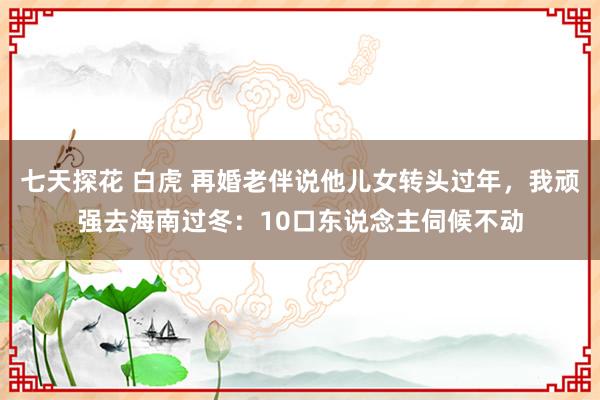 七天探花 白虎 再婚老伴说他儿女转头过年，我顽强去海南过冬：10口东说念主伺候不动