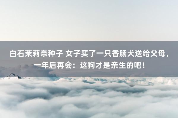 白石茉莉奈种子 女子买了一只香肠犬送给父母，一年后再会：这狗才是亲生的吧！