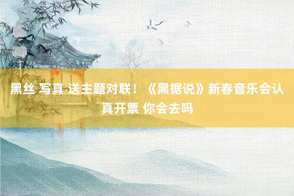 黑丝 写真 送主题对联！《黑据说》新春音乐会认真开票 你会去吗