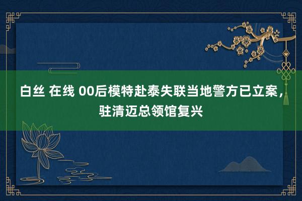 白丝 在线 00后模特赴泰失联当地警方已立案，驻清迈总领馆复兴