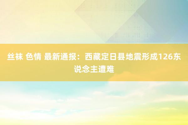 丝袜 色情 最新通报：西藏定日县地震形成126东说念主遭难