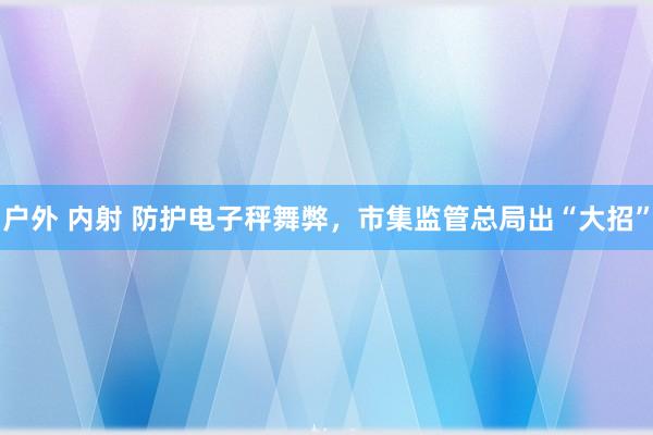 户外 内射 防护电子秤舞弊，市集监管总局出“大招”