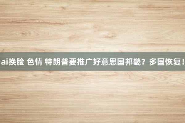ai换脸 色情 特朗普要推广好意思国邦畿？多国恢复！