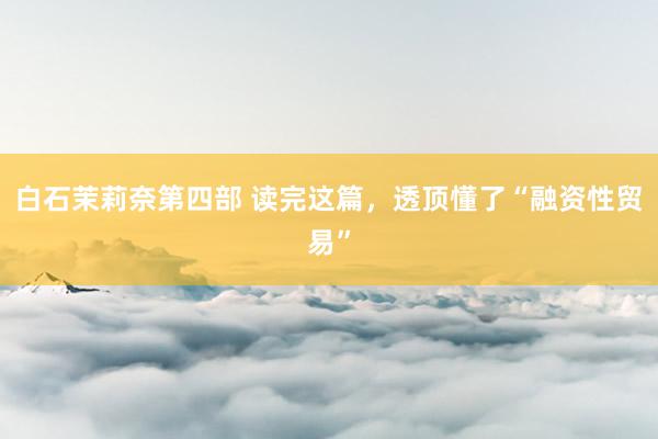 白石茉莉奈第四部 读完这篇，透顶懂了“融资性贸易”