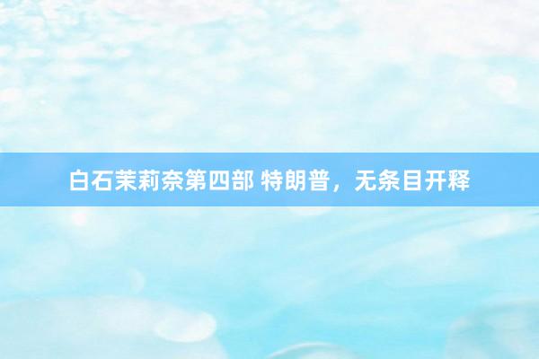 白石茉莉奈第四部 特朗普，无条目开释
