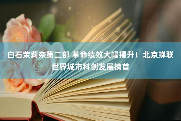 白石茉莉奈第二部 革命绩效大幅擢升！北京蝉联世界城市科创发展榜首