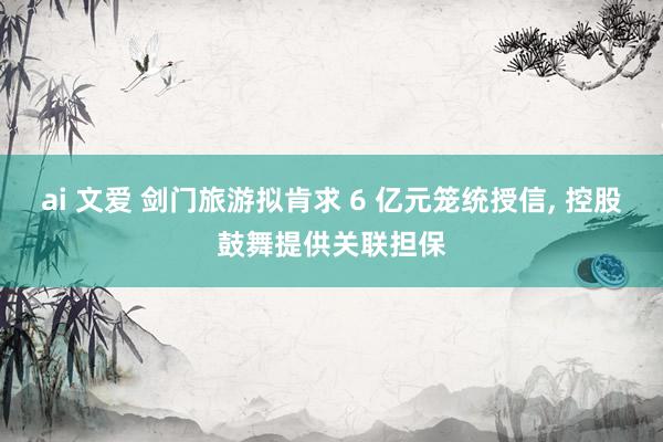 ai 文爱 剑门旅游拟肯求 6 亿元笼统授信, 控股鼓舞提供关联担保